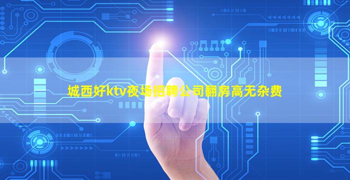 城西好ktv夜场招聘公司翻房高无杂费